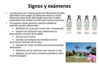 Signos y exámenes
• Una persona con miopía puede leer fácilmente la tabla
optométrica de Jaeger (la tabla para lectura a corta
distancia), pero tiene dificultades para leer la tabla
optométrica de Snellen (la tabla para lectura distante).
• Un examen ocular general o examen oftálmico
estándar puede comprender:
• Medición de la presión ocular (ver: tonometría)
• Examen de refracción para determinar la
prescripción correcta de las gafas
• Examen de la retina
• Examen con lámpara de hendidura de las
estructuras frontales de los ojos
• Examen de visión cromática para buscar posible
daltonismo
• Exámenes de los músculos que mueven el ojo
• Agudeza visual tanto a distancia (Snellen) como
cercana (Jaeger).
 