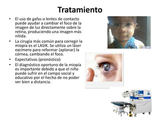 Tratamiento
• El uso de gafas o lentes de contacto
puede ayudar a cambiar el foco de la
imagen de luz directamente sobre la
retina, produciendo una imagen más
nítida.
• La cirugía más común para corregir la
miopía es el LASIK. Se utiliza un láser
excímero para reformar (aplanar) la
córnea, cambiando el foco.
• Expectativas (pronóstico)
• El diagnóstico oportuno de la miopía
es importante debido a que el niño
puede sufrir en el campo social y
educativo por el hecho de no poder
ver bien a distancia.
 