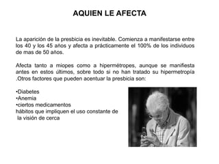 AQUIEN LE AFECTA
La aparición de la presbicia es inevitable. Comienza a manifestarse entre
los 40 y los 45 años y afecta a prácticamente el 100% de los individuos
de mas de 50 años.
Afecta tanto a miopes como a hipermétropes, aunque se manifiesta
antes en estos últimos, sobre todo si no han tratado su hipermetropía
.Otros factores que pueden acentuar la presbicia son:
•Diabetes
•Anemia
•ciertos medicamentos
hábitos que impliquen el uso constante de
la visión de cerca
 