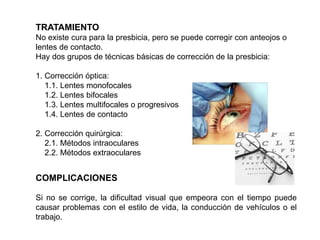 COMPLICACIONES
Si no se corrige, la dificultad visual que empeora con el tiempo puede
causar problemas con el estilo de vida, la conducción de vehículos o el
trabajo.
TRATAMIENTO
No existe cura para la presbicia, pero se puede corregir con anteojos o
lentes de contacto.
Hay dos grupos de técnicas básicas de corrección de la presbicia:
1. Corrección óptica:
1.1. Lentes monofocales
1.2. Lentes bifocales
1.3. Lentes multifocales o progresivos
1.4. Lentes de contacto
2. Corrección quirúrgica:
2.1. Métodos intraoculares
2.2. Métodos extraoculares
 
