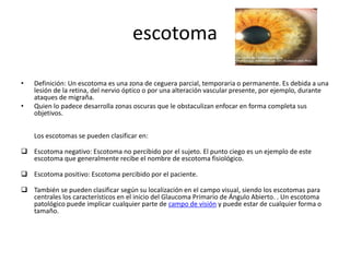 escotoma
• Definición: Un escotoma es una zona de ceguera parcial, temporaria o permanente. Es debida a una
lesión de la retina, del nervio óptico o por una alteración vascular presente, por ejemplo, durante
ataques de migraña.
• Quien lo padece desarrolla zonas oscuras que le obstaculizan enfocar en forma completa sus
objetivos.
Los escotomas se pueden clasificar en:
 Escotoma negativo: Escotoma no percibido por el sujeto. El punto ciego es un ejemplo de este
escotoma que generalmente recibe el nombre de escotoma fisiológico.
 Escotoma positivo: Escotoma percibido por el paciente.
 También se pueden clasificar según su localización en el campo visual, siendo los escotomas para
centrales los característicos en el inicio del Glaucoma Primario de Ángulo Abierto. . Un escotoma
patológico puede implicar cualquier parte de campo de visión y puede estar de cualquier forma o
tamaño.
 