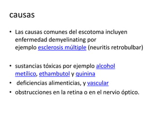 causas
• Las causas comunes del escotoma incluyen
enfermedad demyelinating por
ejemplo esclerosis múltiple (neuritis retrobulbar)
• sustancias tóxicas por ejemplo alcohol
metílico, ethambutol y quinina
• deficiencias alimenticias, y vascular
• obstrucciones en la retina o en el nervio óptico.
 