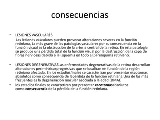 consecuencias
• LESIONES VASCULARES
Las lesiones vasculares pueden provocar alteraciones severas en la función
retiniana, La más grave de las patologías vasculares por su consecuencia en la
función visual es la obstrucción de la arteria central de la retina. En esta patología
se produce una pérdida total de la función visual por la destrucción de la capa de
fibras nerviosas debido a la isquemia en todo el parénquima retiniano.
• LESIONES DEGENERATIVASLas enfermedades degenerativas de la retina desarrollan
alteraciones perimétricasprogresivas que se localizan en función de la región
retiniana afectada. En los estadiosfinales se caracterizan por presentar escotomas
absolutos como consecuencia de lapérdida de la función retiniana.Una de las más
frecuentes es la degeneración macular asociada a la edad (DMAE
• los estadios finales se caracterizan por presentar escotomasabsolutos
como consecuencia de la pérdida de la función retiniana.
 