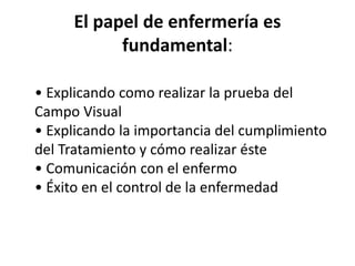 El papel de enfermería es
fundamental:
• Explicando como realizar la prueba del
Campo Visual
• Explicando la importancia del cumplimiento
del Tratamiento y cómo realizar éste
• Comunicación con el enfermo
• Éxito en el control de la enfermedad
 
