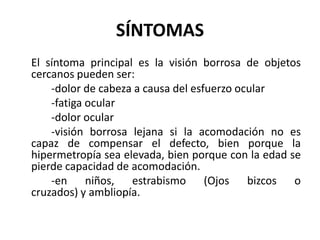 SÍNTOMAS
El síntoma principal es la visión borrosa de objetos
cercanos pueden ser:
-dolor de cabeza a causa del esfuerzo ocular
-fatiga ocular
-dolor ocular
-visión borrosa lejana si la acomodación no es
capaz de compensar el defecto, bien porque la
hipermetropía sea elevada, bien porque con la edad se
pierde capacidad de acomodación.
-en niños, estrabismo (Ojos bizcos o
cruzados) y ambliopía.
 