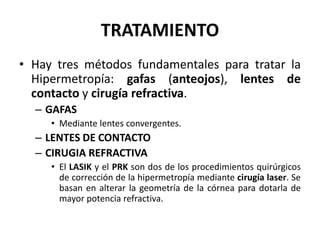 TRATAMIENTO
• Hay tres métodos fundamentales para tratar la
Hipermetropía: gafas (anteojos), lentes de
contacto y cirugía refractiva.
– GAFAS
• Mediante lentes convergentes.
– LENTES DE CONTACTO
– CIRUGIA REFRACTIVA
• El LASIK y el PRK son dos de los procedimientos quirúrgicos
de corrección de la hipermetropía mediante cirugía laser. Se
basan en alterar la geometría de la córnea para dotarla de
mayor potencia refractiva.
 