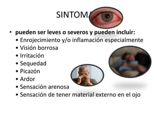 SINTOMAS:
• pueden ser leves o severos y pueden incluir:
• Enrojecimiento y/o inflamación especialmente
• Visión borrosa
• Irritación
• Sequedad
• Picazón
• Ardor
• Sensación arenosa
• Sensación de tener material externo en el ojo
 