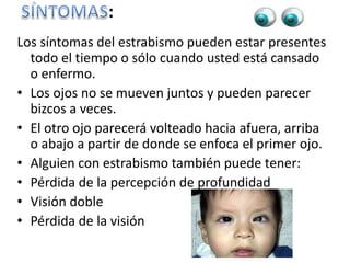 :
Los síntomas del estrabismo pueden estar presentes
todo el tiempo o sólo cuando usted está cansado
o enfermo.
• Los ojos no se mueven juntos y pueden parecer
bizcos a veces.
• El otro ojo parecerá volteado hacia afuera, arriba
o abajo a partir de donde se enfoca el primer ojo.
• Alguien con estrabismo también puede tener:
• Pérdida de la percepción de profundidad
• Visión doble
• Pérdida de la visión
 