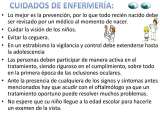 • Lo mejor es la prevención, por lo que todo recién nacido debe
ser revisado por un médico al momento de nacer.
• Cuidar la visión de los niños.
• Evitar la ceguera.
• En un estrabismo la vigilancia y control debe extenderse hasta
la adolescencia
• Las personas deben participar de manera activa en el
tratamiento, siendo riguroso en el cumplimiento, sobre todo
en la primera época de las oclusiones oculares.
• Ante la presencia de cualquiera de los signos y síntomas antes
mencionados hay que acudir con el oftalmólogo ya que un
tratamiento oportuno puede resolver muchos problemas.
• No espere que su niño llegue a la edad escolar para hacerle
un examen de la vista.
 
