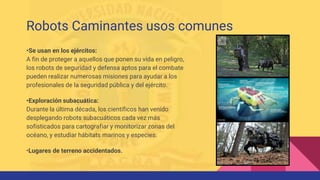•Se usan en los ejércitos:
A fin de proteger a aquellos que ponen su vida en peligro,
los robots de seguridad y defensa aptos para el combate
pueden realizar numerosas misiones para ayudar a los
profesionales de la seguridad pública y del ejército.
•Exploración subacuática:
Durante la última década, los científicos han venido
desplegando robots subacuáticos cada vez más
sofisticados para cartografiar y monitorizar zonas del
océano, y estudiar hábitats marinos y especies.
•Lugares de terreno accidentados.
Robots Caminantes usos comunes
 