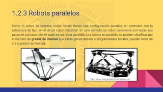 1.2.3 Robots paralelos
Como lo indica su nombre, estos robots tienen una configuración paralela, en contraste con la
estructura de tipo serial de un robot industrial. En este sentido, un robot caminante con todas sus
patas en contacto con el suelo es un robot paralelo. Los robots en paralelo, se pueden clasificar por
el número de grados de libertad que estas ganan debido a singularidades locales, pueden tener de
2 a 6 grados de libertad.
 