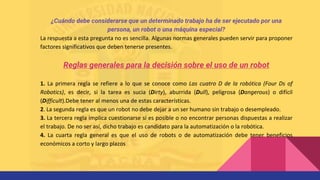 ¿Cuándo debe considerarse que un determinado trabajo ha de ser ejecutado por una
persona, un robot o una máquina especial?
La respuesta a esta pregunta no es sencilla. Algunas normas generales pueden servir para proponer
factores significativos que deben tenerse presentes.
Reglas generales para la decisión sobre el uso de un robot
1. La primera regla se refiere a lo que se conoce como Las cuatro D de la robótica (Four Ds of
Robotics), es decir, si la tarea es sucia (Dirty), aburrida (Dull), peligrosa (Dangerous) o difícil
(Difficult).Debe tener al menos una de estas características.
2. La segunda regla es que un robot no debe dejar a un ser humano sin trabajo o desempleado.
3. La tercera regla implica cuestionarse si es posible o no encontrar personas dispuestas a realizar
el trabajo. De no ser así, dicho trabajo es candidato para la automatización o la robótica.
4. La cuarta regla general es que el uso de robots o de automatización debe tener beneficios
económicos a corto y largo plazos
 