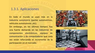Industria automotriz
Industria de componentes electrónicos
En todo el mundo se usan más en la
industria automotriz (partes automotrices,
vehículos automotores ,etc).
Sin embargo, en los últimos tiempos hay
una fuerte demanda en las industrias de
componentes electrónicos, equipos de
comunicación y de computadoras que cada
vez están reforzando el incremento de la
participación en el mercado.
1.3.1. Aplicaciones
 