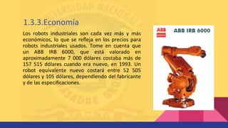 Los robots industriales son cada vez más y más
económicos, lo que se reﬂeja en los precios para
robots industriales usados. Tome en cuenta que
un ABB IRB 6000, que está valorado en
aproximadamente 7 000 dólares costaba más de
157 515 dólares cuando era nuevo, en 1993. Un
robot equivalente nuevo costará entre 52 505
dólares y 105 dólares, dependiendo del fabricante
y de las especiﬁcaciones.
1.3.3.Economía
 