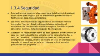 ● Principalmente a mantener al personal fuera del alcance de trabajo del
robot y sirve para asegurar que los movimientos puedan detenerse
fácilmente en caso de una emergencia.
● Los robots tienen cadenas de seguridad dual o cadenas de marcha
integradas. Éstos son dos circuitos paralelos que detendrán el
movimiento del robot cuando sean interrumpidos. También se prevén
conexiones externas, incluidos los paros de emergencia.
● Casi todos los robots tienen frenos de disco operados eléctricamente en
cada eje, y activados sólo si se aplica la energía para soltarlos. Por lo
tanto, en caso de un corte del suministro eléctrico o si el paro de
emergencia es aplicado, el robot se detiene en seco, en una fracción de
segundo, en su posición. No sufre un colapso y retiene sus datos
posicionales y de programa.
1.3.4.Seguridad
 