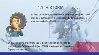 1.1. HISTORIA
La idea de los robots se remonta a tiempos antiguos, hace
más de 3 000 años en la leyenda hindú de los elefantes
mecánicos (Fuller, 1999)
En 1921 se usó por primera vez la palabra robot, en la obra de
teatro Rossum’s Universal Robots (RUR), escrita por el checo Karel
Čapek (1890-1938).
 