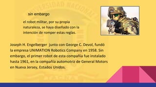 el robot militar, por su propia
naturaleza, se haya diseñado con la
intención de romper estas reglas.
sin embargo
Joseph H. Engelberger junto con George C. Devol, fundó
la empresa UNIMATION Robotics Company en 1958. Sin
embargo, el primer robot de esta compañía fue instalado
hasta 1961, en la compañía automotriz de General Motors
en Nueva Jersey, Estados Unidos.
 