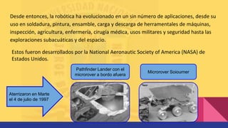 Desde entonces, la robótica ha evolucionado en un sin número de aplicaciones, desde su
uso en soldadura, pintura, ensamble, carga y descarga de herramentales de máquinas,
inspección, agricultura, enfermería, cirugía médica, usos militares y seguridad hasta las
exploraciones subacuáticas y del espacio.
Estos fueron desarrollados por la National Aeronautic Society of America (NASA) de
Estados Unidos.
Microrover Soiourner
Pathfinder Lander con el
microrover a bordo afuera
Aterrizaron en Marte
el 4 de julio de 1997
 