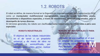1.2. ROBOTS
El robot se define, de manera formal en la Organización Internacional para la Estandarización (ISO),
como un manipulador multifuncional reprogramable, capaz de mover materiales, piezas,
herramientas o dispositivos especiales, a través de movimientos variables programados, para el
desempeño de tareas diversas.
En términos generales, los robots son clasificados como industriales, no industriales o para usos
especiales
ROBOTS INDUSTRIALES:
El objetivo de los robots industriales
es el de servir a un propósito
universal y de mano de obra no
calificada o semicalificada, por
ejemplo, para soldar, pintar, realizar
mecanizados, etc.
ROBOTS NO INDUSTRIALES O PARA
USOS ESPECIALES:
Un robot de uso especial es el que
se emplea en ambientes distintos
del entorno normal de una fábrica.
Por ejemplo, un robot de serie
montado sobre una nave espacial.
 