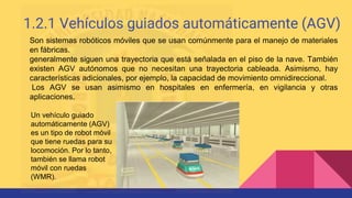 1.2.1 Vehículos guiados automáticamente (AGV)
Son sistemas robóticos móviles que se usan comúnmente para el manejo de materiales
en fábricas.
generalmente siguen una trayectoria que está señalada en el piso de la nave. También
existen AGV autónomos que no necesitan una trayectoria cableada. Asimismo, hay
características adicionales, por ejemplo, la capacidad de movimiento omnidireccional.
Los AGV se usan asimismo en hospitales en enfermería, en vigilancia y otras
aplicaciones.
Un vehículo guiado
automáticamente (AGV)
es un tipo de robot móvil
que tiene ruedas para su
locomoción. Por lo tanto,
también se llama robot
móvil con ruedas
(WMR).
 