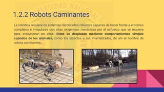 1.2.2 Robots Caminantes
La robótica requiere de sistemas robotizados robustos capaces de hacer frente a entornos
complejos e irregulares con altas exigencias mecánicas por el esfuerzo que se requiere
para evolucionar en ellos. Estos se desplazan mediante comportamientos simples
copiados de los animales, como los insectos o los invertebrados, de ahí el nombre de
robots caminantes.
 