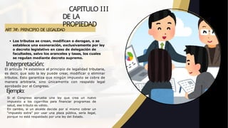 ART 74º.- PRINCIPIO DE LEGALIDAD
Los tributos se crean, modifican o derogan, o se
establece una exoneración, exclusivamente por ley
o decreto legislativo en caso de delegación de
facultades, salvo los aranceles y tasas, los cuales
se regulan mediante decreto supremo.
Interpretación:
CAPITULO III
DE LA
PROPIEDAD
El artículo 74 establece el principio de legalidad tributaria,
es decir, que solo la ley puede crear, modificar o eliminar
tributos. Esto garantiza que ningún impuesto se cobre de
manera arbitraria, sino únicamente con respaldo legal
aprobado por el Congreso.
Ejemplo:
Si el Congreso aprueba una ley que crea un nuevo
impuesto a los cigarrillos para financiar programas de
salud, ese tributo es válido.
En cambio, si un alcalde decide por sí mismo cobrar un
“impuesto extra” por usar una plaza pública, sería ilegal,
porque no está respaldado por una ley del Estado.
 