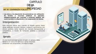 ART 76º.- CONTRA
T
ACIÓN PÚBLICA
CAPITULO
III
DE LA
PROPIEDAD
Las obras y la adquisición de suministros con utilización
de fondos o recursos públicos se ejecutan
obligatoriamente por contrata y licitación pública, así
como también la adquisición o la enajenación de bienes.
Interpretación:
Este artículo indica que cuando el Estado quiere hacer
obras públicas, comprar bienes o adquirir suministros con
dinero público, debe hacerlo de manera transparente y
competitiva, a través de licitación pública o concurso
público.
Ejemplo:
Si una municipalidad quiere arreglar un parque, debe
llamar a un concurso para que varias empresas
presenten sus propuestas y se elija la mejor.
 