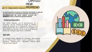 ART 77º.- PRESUPUESTO PÚBLICO
CAPITULO
III
DE LA
PROPIEDAD
La administración económica y financiera del Estado se rige por
el presupuesto que anualmente aprueba el Congreso. La
estructura
del presupuesto del sector público contiene dos
secciones:
Gobierno Central e instancias descentralizadas.
Interpretación:
Este artículo establece que la administración de la
economía y de las finanzas del Estado se organiza y
maneja de acuerdo con el Presupuesto Público, el cual
debe aprobarse cada año y señala en qué se gastará y de
dónde saldrán los recursos. Su fin es que el uso del dinero
público sea ordenado, responsable y controlado.
Ejemplo:
Si el Estado recibe ingresos por impuestos, debe planear
en el Presupuesto Anual cuánto destinará a salud,
educación, infraestructura y seguridad, evitando gastar
más de lo que recauda.
 