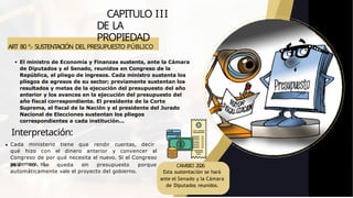 ART 80 º.- SUSTENTACIÓN DEL PRESUPUESTO PÚBLICO
CAPITULO III
DE LA
PROPIEDAD
país no se queda sin presupuesto porque
automáticamente vale el proyecto del gobierno.
El ministro de Economía y Finanzas sustenta, ante la Cámara
de Diputados y el Senado, reunidos en Congreso de la
República, el pliego de ingresos. Cada ministro sustenta los
pliegos de egresos de su sector; previamente sustentan los
resultados y metas de la ejecución del presupuesto del año
anterior y los avances en la ejecución del presupuesto del
año fiscal correspondiente. El presidente de la Corte
Suprema, el fiscal de la Nación y el presidente del Jurado
Nacional de Elecciones sustentan los pliegos
correspondientes a cada institución...
Interpretación:
Cada ministerio tiene que rendir cuentas, decir
qué hizo con el dinero anterior y convencer al
Congreso de por qué necesita el nuevo. Si el Congreso
se demora, el CAMBIO 2026
Esta sustentación se hará
ante el Senado y la Cámara
de Diputados reunidos.
 