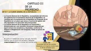 ART 81 º.- LA CUENT
A GENERAL DE LA REPÚBLICA
CAPITULO III
DE LA
PROPIEDAD
evitar corrupción.
La Cuenta General de la República, acompañada del informe
de auditoría de la Contraloría General de la República, es
remitida por el presidente de la República al Congreso de la
República en un plazo que vence el quince de agosto del
año siguiente a la ejecución del presupuesto.
La Cuenta General de la República es examinada y
dictaminada por una comisión bicameral integrada por
igual número de senadores y diputados, conforme lo
dispone el Reglamento del Congreso, hasta el quince de
octubre...
Interpretación:
Es como el “estado de cuenta” del país. Permite
verificar que el dinero se usó bien y detectar
irregularidades. Obliga a revisar las cuentas para CAMBIO 2026
La revisión será de una comisión
bicameral y el Congreso tendrá hasta
el 30 de noviembre para
pronunciarse.
 