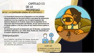ART 82 º.- LA CONTRALORÍA GENERAL DE LA REPÚBLICA
CAPITULO III
DE LA
PROPIEDAD
La Contraloría General de la República es una entidad
descentralizada de Derecho Público que goza de autonomía
conforme a su ley orgánica. Es el órgano superior del
Sistema Nacional de Control. Supervisa la legalidad de la
ejecución del Presupuesto del Estado, de las operaciones de
la deuda pública y de los actos de las instituciones sujetas a
control.
El contralor general es designado por el Senado, a propuesta
del Poder Ejecutivo, por siete años. Puede ser removido por
la misma cámara por falta grave
Interpretación:
Es el “vigilante” del dinero del Estado. Revisa que
no haya corrupción y que se cumpla la ley en
cada gasto. Tiene independencia para trabajar
sin presiones del gobierno.
CAMBIO 2026
La designación y la posible remoción
del contralor la hará el Senado, no el
Congreso en pleno.
 