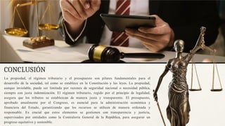 CONCLUSIÓN
La propiedad, el régimen tributario y el presupuesto son pilares fundamentales para el
desarrollo de la sociedad, tal como se establece en la Constitución y las leyes. La propiedad,
aunque inviolable, puede ser limitada por razones de seguridad nacional o necesidad pública,
siempre con justa indemnización. El régimen tributario, regido por el principio de legalidad,
asegura que los tributos se establezcan de manera justa y transparente. El presupuesto,
aprobado anualmente por el Congreso, es esencial para la administración económica y
financiera del Estado, garantizando que los recursos se utilicen de manera ordenada y
responsable. Es crucial que estos elementos se gestionen con transparencia y justicia,
supervisados por entidades como la Contraloría General de la República, para asegurar un
progreso equitativo y sostenible.
 