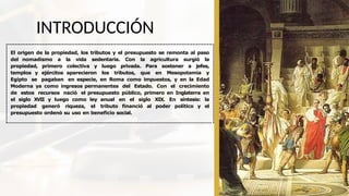 INTRODUCCIÓN
El origen de la propiedad, los tributos y el presupuesto se remonta al paso
del nomadismo a la vida sedentaria. Con la agricultura surgió la
propiedad, primero colectiva y luego privada. Para sostener a jefes,
templos y ejércitos aparecieron los tributos, que en Mesopotamia y
Egipto se pagaban en especie, en Roma como impuestos, y en la Edad
Moderna ya como ingresos permanentes del Estado. Con el crecimiento
de estos recursos nació el presupuesto público, primero en Inglaterra en
el siglo XVII y luego como ley anual en el siglo XIX. En síntesis: la
propiedad generó riqueza, el tributo financió al poder político y el
presupuesto ordenó su uso en beneficio social.
 