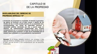 INVIOLABILIDAD DEL DERECHO DE
PROPIEDAD ARTÍCULO 70º
CAPITULO III
DE LA PROPIEDAD
El derecho de propiedad es inviolable. El Estado lo garantiza.
Se ejerce en armonía con el bien común y dentro de los
límites de ley. A nadie puede privarse de su propiedad sino,
exclusivamente, por causa de seguridad nacional o
necesidad pública, declarada por ley, y previo pago en
efectivo de indemnización justipreciada que incluya
compensación por el eventual perjuicio. Hay acción ante el
Poder Judicial para contestar el valor de la propiedad que el
Estado haya señalado en el procedimiento expropiatorio
Ejemplo: Si el Estado necesita construir una carretera y esta
pasa por terrenos privados, puede expropiarlos, pero debe pagar
el valor real del terreno y una compensación por los perjuicios
ocasionados.
 