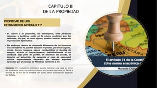 PROPIEDAD DE LOS
EXTRANJEROS ARTÍCULO 71º
CAPITULO III
DE LA PROPIEDAD
En cuanto a la propiedad, los extranjeros, sean personas
naturales o jurídicas, están en la misma condición que los
peruanos, sin que, en caso alguno, puedan invocar excepción
ni protección diplomática.
Sin embargo, dentro de cincuenta kilómetros de las fronteras
los extranjeros no pueden adquirir ni poseer, por título alguno,
minas, tierras, bosques, aguas, combustibles ni fuentes de
energía, directa ni indirectamente, individualmente ni en
sociedad, bajo pena de perder, en beneficio del Estado, el
derecho así adquirido. Se exceptúa el caso de necesidad
pública expresamente declarada por decreto supremo
aprobado por el Consejo de Ministros conforme a ley.
Ejemplo: Un ciudadano extranjero puede comprar una casa en Lima
sin problema, pero no podría comprar un terreno agrícola en Tacna a
menos de 50 km de la frontera con Chile, salvo autorización especial
del Estado.
 