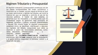 Régimen Tributario y Presupuestal
El régimen tributario y presupuestal constituye uno de
los pilares fundamentales del orden económico y
financiero de un Estado, ya que regula la forma en que
se crean, administran y aplican los tributos, así como la
manera en que se organiza y controla el uso de los
recursos públicos. A través de este sistema, se
garantiza que los impuestos y contribuciones que los
ciudadanos pagan se gestionen bajo principios de
legalidad, igualdad y justicia, evitando arbitrariedades
y abusos. Del mismo modo, el régimen presupuestal
establece cómo se planifican, distribuyen y ejecutan
los ingresos del Estado, asegurando que estos se
destinen a cubrir las necesidades colectivas, como
salud, educación, infraestructura y
seguridad. En
mecanismos buscan no
solo
conjunto, ambos
mantener el equilibrio fiscal y la estabilidad
económica, sino también asegurar que la recaudación
y el gasto público respondan al bienestar común y al
desarrollo del país.
 