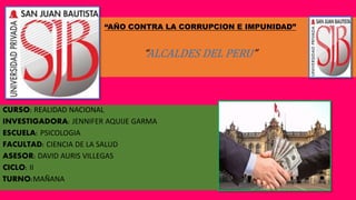 “AÑO CONTRA LA CORRUPCION E IMPUNIDAD”
“ALCALDES DEL PERU”
CURSO: REALIDAD NACIONAL
INVESTIGADORA: JENNIFER AQUIJE GARMA
ESCUELA: PSICOLOGIA
FACULTAD: CIENCIA DE LA SALUD
ASESOR: DAVID AURIS VILLEGAS
CICLO: II
TURNO:MAÑANA
 