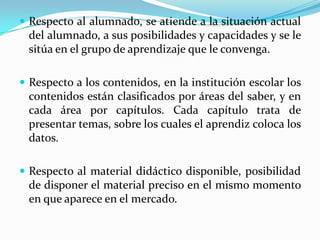 Respecto al alumnado, se atiende a la situación actual del alumnado, a sus posibilidades y capacidades y se le sitúa en el grupo de aprendizaje que le convenga.Respecto a los contenidos, en la institución escolar los contenidos están clasificados por áreas del saber, y en cada área por capítulos. Cada capítulo trata de presentar temas, sobre los cuales el aprendiz coloca los datos.Respecto al material didáctico disponible, posibilidad de disponer el material preciso en el mismo momento en que aparece en el mercado.