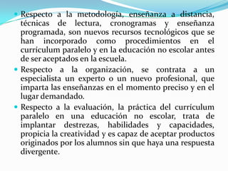 Respecto a la metodología, enseñanza a distancia, técnicas de lectura, cronogramas y enseñanza programada, son nuevos recursos tecnológicos que se han incorporado como procedimientos en el currículum paralelo y en la educación no escolar antes de ser aceptados en la escuela.Respecto a la organización, se contrata a un especialista un experto o un nuevo profesional, que imparta las enseñanzas en el momento preciso y en el lugar demandado.Respecto a la evaluación, la práctica del currículum paralelo en una educación no escolar, trata de implantar destrezas, habilidades y capacidades, propicia la creatividad y es capaz de aceptar productos originados por los alumnos sin que haya una respuesta divergente.