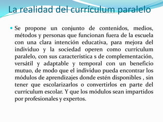 La realidad del currículum paraleloSe propone un conjunto de contenidos, medios, métodos y personas que funcionan fuera de la escuela con una clara intención educativa, para mejora del individuo y la sociedad operen como currículum paralelo, con sus característica s de complementación, versátil y adaptable y temporal con un beneficio mutuo, de modo que el individuo pueda encontrar los módulos de aprendizajes donde estén disponibles , sin tener que escolarizarlos o convertirlos en parte del currículum escolar. Y que los módulos sean impartidos por profesionales y expertos. 