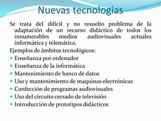 Nuevas tecnologíasSe trata del difícil y no resuelto problema de la adaptación de un recurso didáctico de todos los innumerables medios audiovisuales actuales informática y telemática.Ejemplos de ámbitos tecnológicos:Enseñanza por ordenadorEnseñanza de la informáticaMantenimiento de banco de datosUso y mantenimiento de maquinas electrónicasConfección de programas audiovisualesUso del circuito cerrado de televisión Introducción de prototipos didácticos