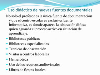 Uso didáctico de nuevas fuentes documentalesNo solo el profesor es la única fuente de documentación  y que el centro escolar es exclusiva fuente informativa, es donde aparece la educación difusa quien aguarda el proceso activo en situación de aprendizaje.Bibliotecas públicasBibliotecas especializadasTécnicas de observaciónVisitas a centros laboralesHemerotecaUso de los recursos audiovisualesLibros de fiestas locales