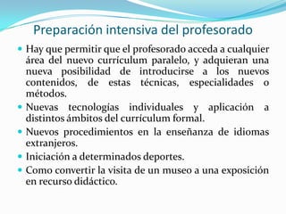 Preparación intensiva del profesoradoHay que permitir que el profesorado acceda a cualquier área del nuevo currículum paralelo, y adquieran una nueva posibilidad de introducirse a los nuevos contenidos, de estas técnicas, especialidades o métodos.Nuevas tecnologías individuales y aplicación a distintos ámbitos del currículum formal.Nuevos procedimientos en la enseñanza de idiomas extranjeros.Iniciación a determinados deportes.Como convertir la visita de un museo a una exposición en recurso didáctico.