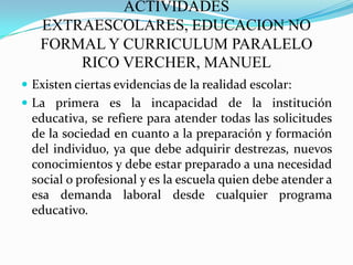 ACTIVIDADES EXTRAESCOLARES, EDUCACION NO FORMAL Y CURRICULUM PARALELO RICO VERCHER, MANUELExisten ciertas evidencias de la realidad escolar:La primera es la incapacidad de la institución educativa, se refiere para atender todas las solicitudes de la sociedad en cuanto a la preparación y formación del individuo, ya que debe adquirir destrezas, nuevos conocimientos y debe estar preparado a una necesidad social o profesional y es la escuela quien debe atender a esa demanda laboral desde cualquier programa educativo.