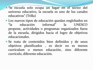 “la escuela solo ocupa un lugar en el sector del universo educativo, la escuela es uno de los canales educativos” (Trilla)Los nuevos tipos de educación quedan englobados en “la educación informal” la UNESCO propone, actividades o programas organizados fuera de la escuela, dirigidos hacia el logro de objetivos educacionales.Se trata de contenidos bien definidos y de unos objetivos planificados , es decir no es menos currículum o menos educación, sino diferente currículo, diferente educación.