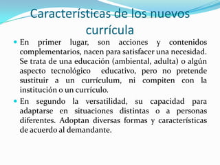 Características de los nuevos currículaEn primer lugar, son acciones y contenidos complementarios, nacen para satisfacer una necesidad. Se trata de una educación (ambiental, adulta) o algún aspecto tecnológico  educativo, pero no pretende sustituir a un currículum, ni compiten con la institución o un currículo.En segundo la versatilidad, su capacidad para adaptarse en situaciones distintas o a personas diferentes. Adoptan diversas formas y características de acuerdo al demandante.