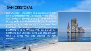 SAN CRISTOBAL
• San Cristobal (Chatham) es la isla más oriental
en el Archipiélago de Galápagos, y una de las
más antiguas geológicamente. Es español (y
el más utilizado) el nombre de San Cristóbal
proviene de la patrona de los marinos, San
Cristóbal. Su antiguo nombre Inglés de
Chatham es el de William Pitt, 1er Conde de
Chatham. San Cristobal tiene una area de 558
km2 su punto más alto alcanza los 730
metros.
 