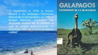 • En Septiembre 8, 1978, la Unesco
declaró a las Galápagos Patrimonio
Natural de la Humanidad y en 1985 el
Parque Nacional Galápagos fue
declarado reserva de la biósfera el
cual se amplió posteriormente en
Diciembre 2001 para incluir la reserva
marina.
 