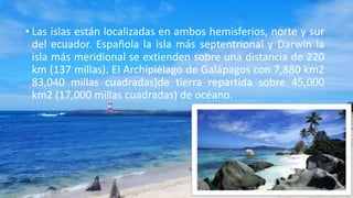 • Las islas están localizadas en ambos hemisferios, norte y sur
del ecuador. Española la isla más septentrional y Darwin la
isla más meridional se extienden sobre una distancia de 220
km (137 millas). El Archipiélago de Galápagos con 7,880 km2
83,040 millas cuadradas)de tierra repartida sobre 45,000
km2 (17,000 millas cuadradas) de océano.
 