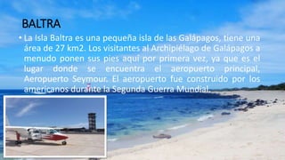 BALTRA
• La Isla Baltra es una pequeña isla de las Galápagos, tiene una
área de 27 km2. Los visitantes al Archipiélago de Galápagos a
menudo ponen sus pies aquí por primera vez, ya que es el
lugar donde se encuentra el aeropuerto principal,
Aeropuerto Seymour. El aeropuerto fue construido por los
americanos durante la Segunda Guerra Mundial.
 